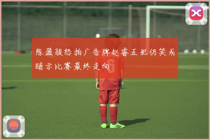 陈盈骏怒拍广告牌赵睿五犯仍笑或暗示比赛最终走向